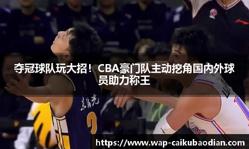 夺冠球队玩大招！CBA豪门队主动挖角国内外球员助力称王