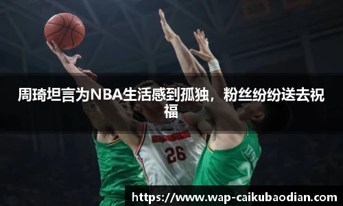 周琦坦言为NBA生活感到孤独,粉丝纷纷送去祝福