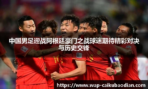 中国男足迎战阿根廷豪门之战球迷期待精彩对决与历史交锋